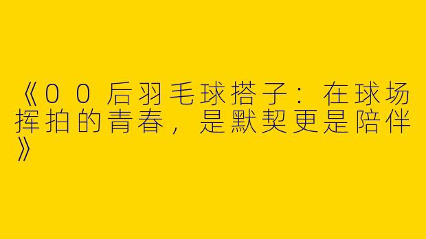 《00后羽毛球搭子：在球场挥拍的青春，是默契更是陪伴》