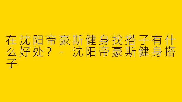 在沈阳帝豪斯健身找搭子有什么好处？-沈阳帝豪斯健身搭子