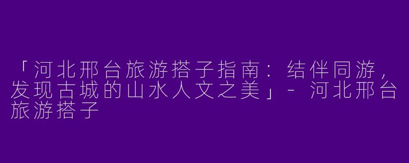 「河北邢台旅游搭子指南：结伴同游，发现古城的山水人文之美」-河北邢台旅游搭子
