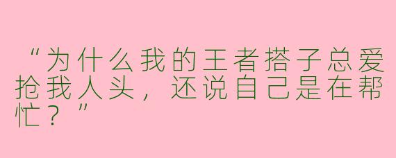 “为什么我的王者搭子总爱抢我人头，还说自己是在帮忙？”