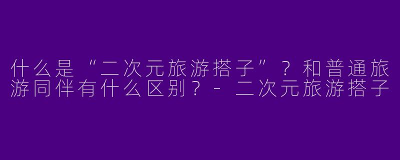 什么是“二次元旅游搭子”？和普通旅游同伴有什么区别？