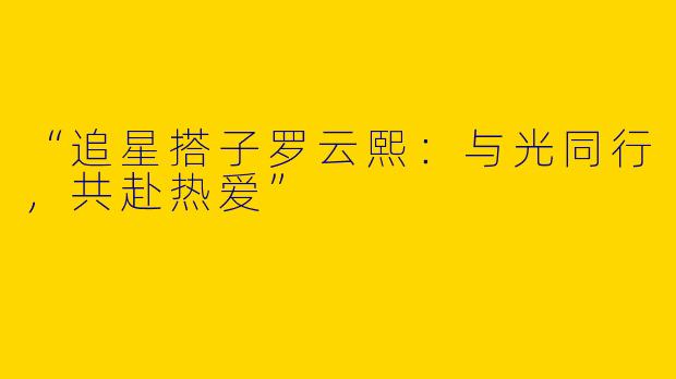 “追星搭子罗云熙：与光同行，共赴热爱”