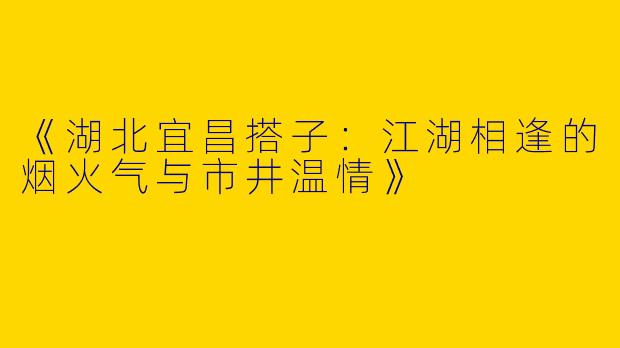 《湖北宜昌搭子：江湖相逢的烟火气与市井温情》