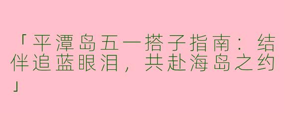 「平潭岛五一搭子指南：结伴追蓝眼泪，共赴海岛之约」