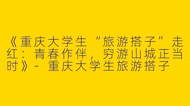 《重庆大学生“旅游搭子”走红：青春作伴，穷游山城正当时》-重庆大学生旅游搭子