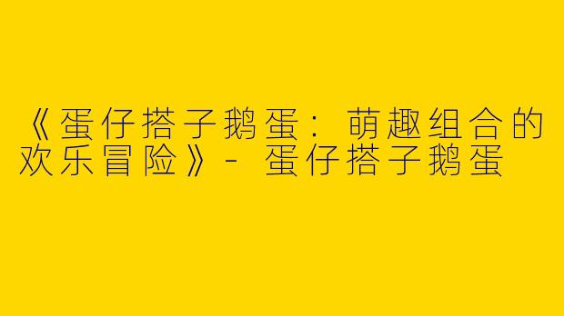 《蛋仔搭子鹅蛋：萌趣组合的欢乐冒险》-蛋仔搭子鹅蛋