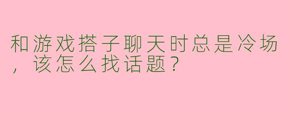 和游戏搭子聊天时总是冷场，该怎么找话题？