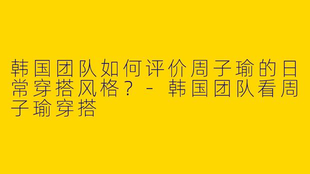 韩国团队如何评价周子瑜的日常穿搭风格？