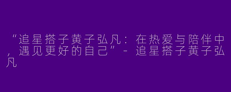 “追星搭子黄子弘凡：在热爱与陪伴中，遇见更好的自己”