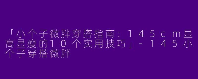 「小个子微胖穿搭指南：145cm显高显瘦的10个实用技巧」-145小个子穿搭微胖