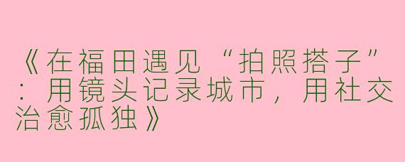 《在福田遇见“拍照搭子”：用镜头记录城市，用社交治愈孤独》