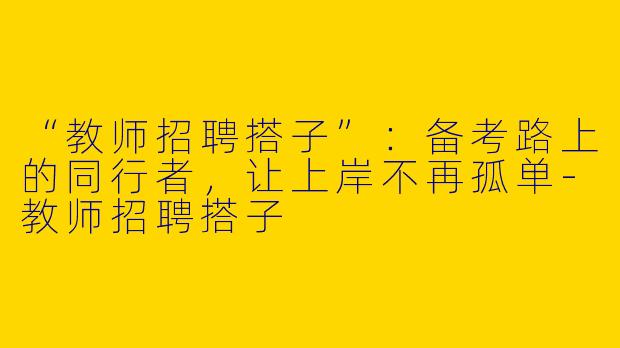 “教师招聘搭子”：备考路上的同行者，让上岸不再孤单