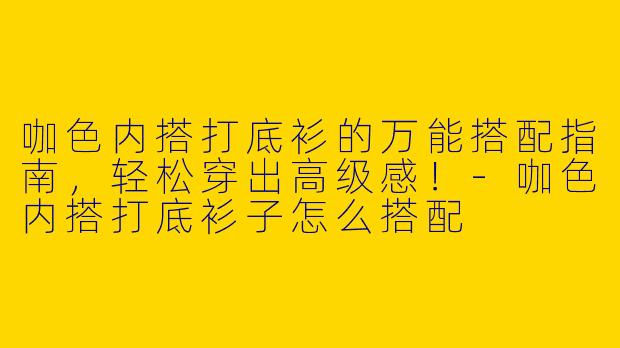 咖色内搭打底衫的万能搭配指南，轻松穿出高级感！-咖色内搭打底衫子怎么搭配