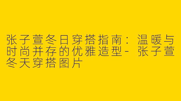 张子萱冬日穿搭指南：温暖与时尚并存的优雅造型-张子萱冬天穿搭图片