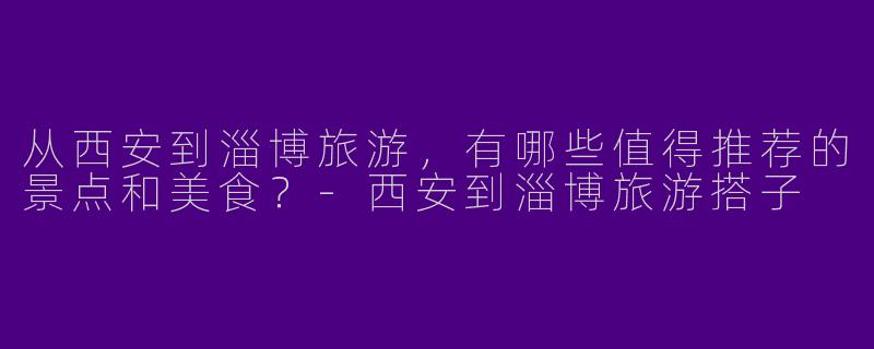 从西安到淄博旅游，有哪些值得推荐的景点和美食？-西安到淄博旅游搭子