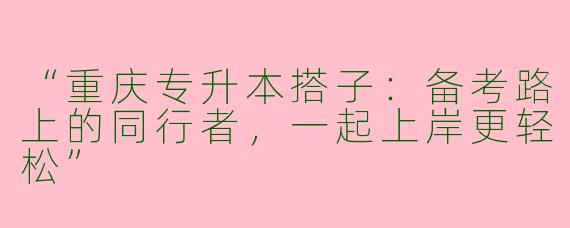 “重庆专升本搭子：备考路上的同行者，一起上岸更轻松”