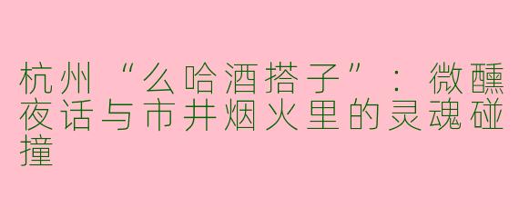 杭州“么哈酒搭子”：微醺夜话与市井烟火里的灵魂碰撞