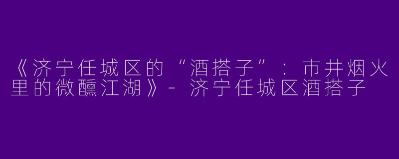 《济宁任城区的“酒搭子”：市井烟火里的微醺江湖》-济宁任城区酒搭子