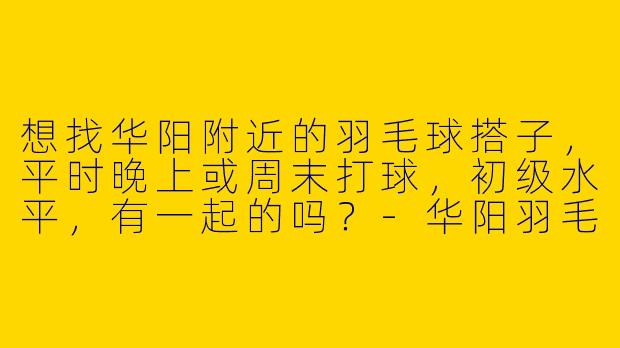 想找华阳附近的羽毛球搭子，平时晚上或周末打球，初级水平，有一起的吗？-华阳羽毛球搭子
