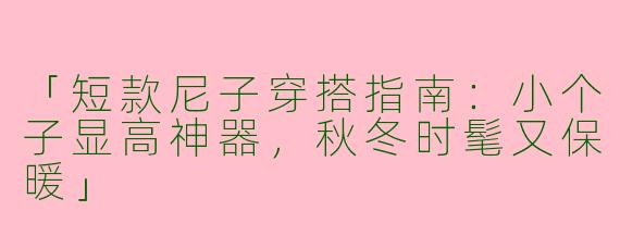 「短款尼子穿搭指南：小个子显高神器，秋冬时髦又保暖」