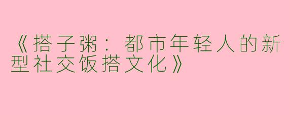 《搭子粥：都市年轻人的新型社交饭搭文化》