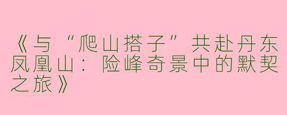 《与“爬山搭子”共赴丹东凤凰山：险峰奇景中的默契之旅》
