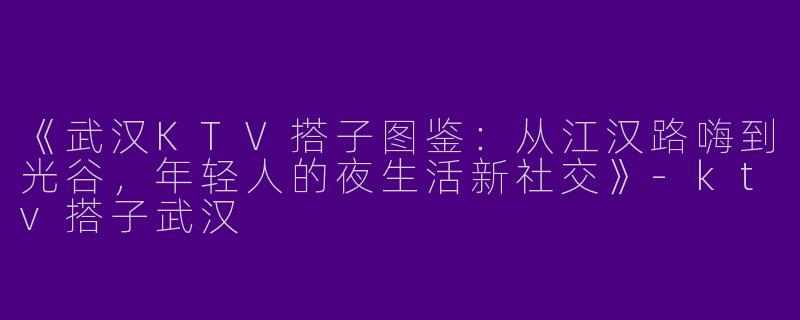 《武汉KTV搭子图鉴：从江汉路嗨到光谷，年轻人的夜生活新社交》-ktv搭子武汉