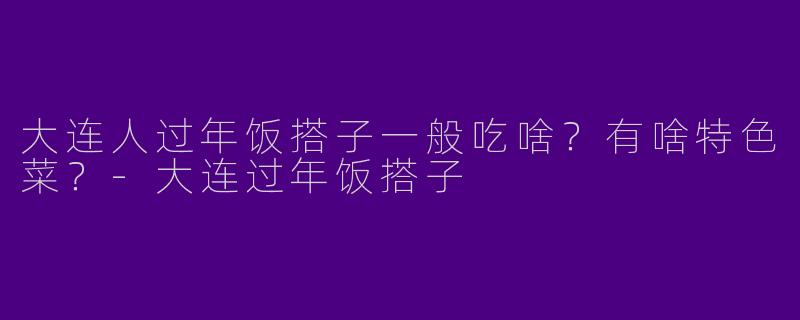 大连人过年饭搭子一般吃啥？有啥特色菜？-大连过年饭搭子