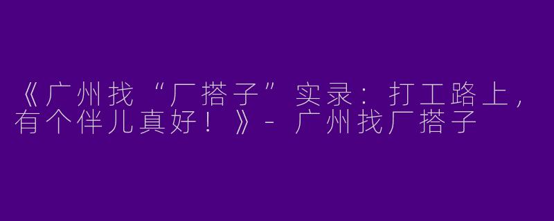 《广州找“厂搭子”实录：打工路上，有个伴儿真好！》-广州找厂搭子