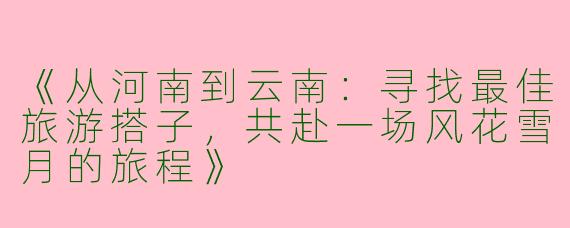 《从河南到云南：寻找最佳旅游搭子，共赴一场风花雪月的旅程》