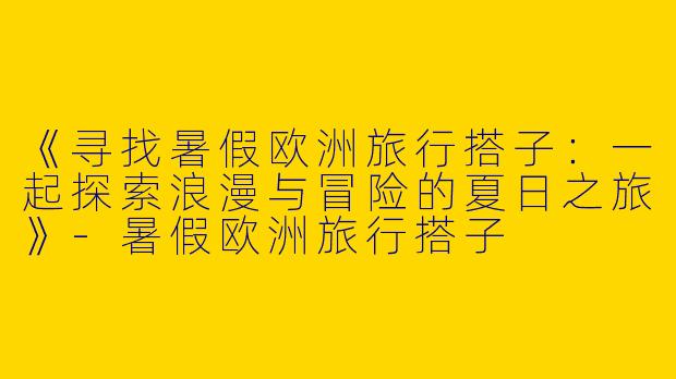 《寻找暑假欧洲旅行搭子：一起探索浪漫与冒险的夏日之旅》