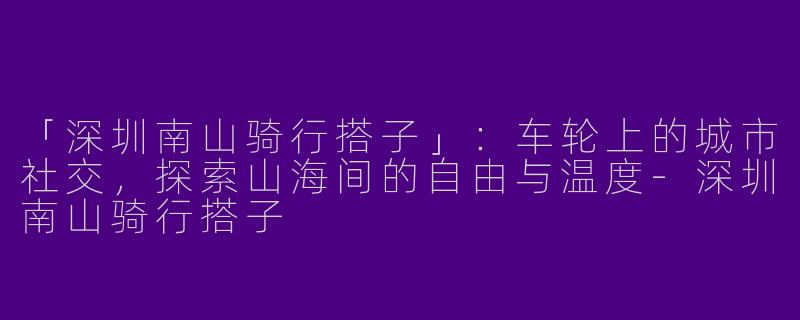 「深圳南山骑行搭子」：车轮上的城市社交，探索山海间的自由与温度-深圳南山骑行搭子