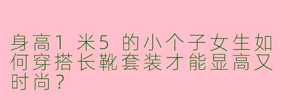 身高1米5的小个子女生如何穿搭长靴套装才能显高又时尚？