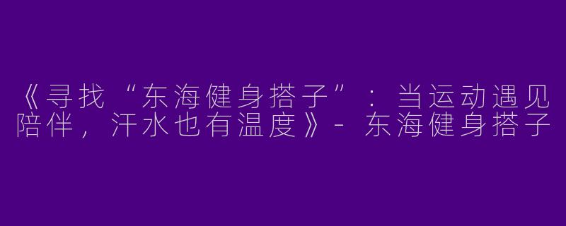 《寻找“东海健身搭子”：当运动遇见陪伴，汗水也有温度》