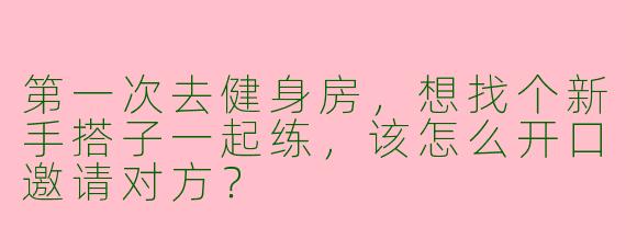 第一次去健身房，想找个新手搭子一起练，该怎么开口邀请对方？