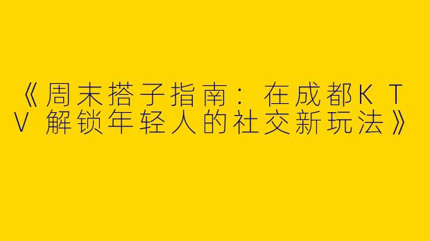 《周末搭子指南：在成都KTV解锁年轻人的社交新玩法》