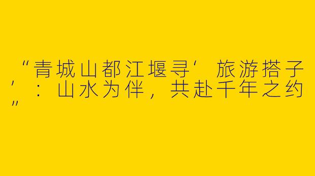 “青城山都江堰寻‘旅游搭子’：山水为伴，共赴千年之约”