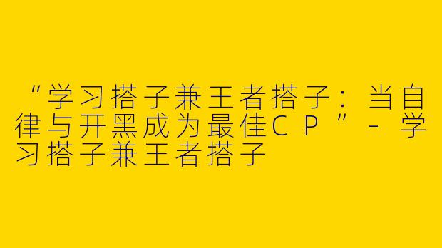 “学习搭子兼王者搭子：当自律与开黑成为最佳CP”-学习搭子兼王者搭子