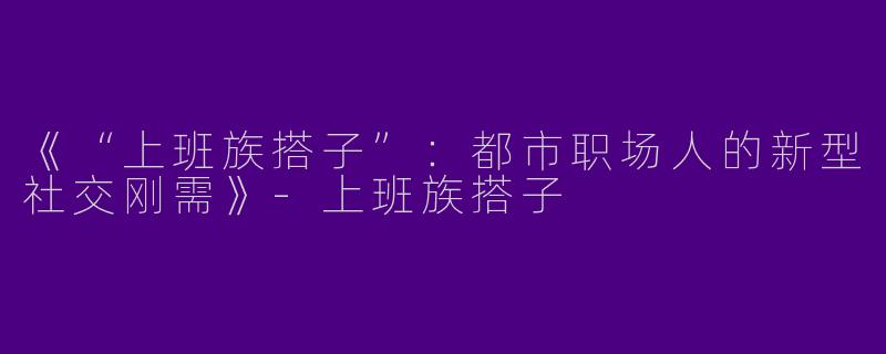 《“上班族搭子”：都市职场人的新型社交刚需》-上班族搭子