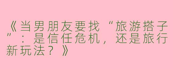 《当男朋友要找“旅游搭子”：是信任危机，还是旅行新玩法？》