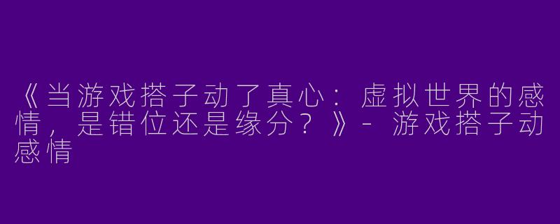 《当游戏搭子动了真心：虚拟世界的感情，是错位还是缘分？》