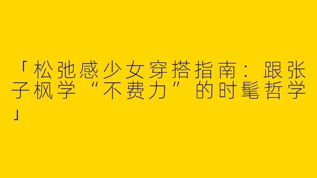 「松弛感少女穿搭指南:跟张子枫学“不费力”的时髦哲学」