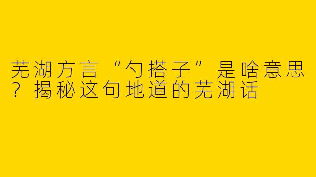 芜湖方言“勺搭子”是啥意思？揭秘这句地道的芜湖话