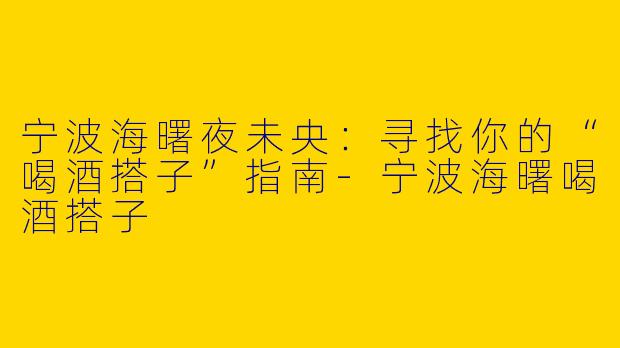 宁波海曙夜未央：寻找你的“喝酒搭子”指南-宁波海曙喝酒搭子