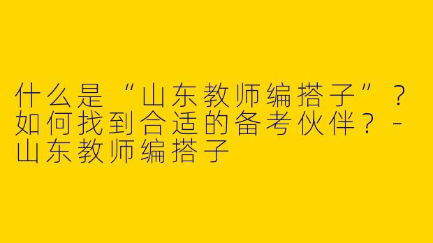 什么是“山东教师编搭子”？如何找到合适的备考伙伴？