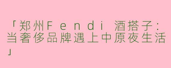 「郑州Fendi酒搭子：当奢侈品牌遇上中原夜生活」