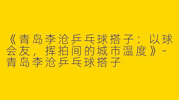 《青岛李沧乒乓球搭子：以球会友，挥拍间的城市温度》