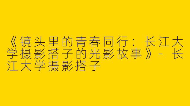 《镜头里的青春同行：长江大学摄影搭子的光影故事》-长江大学摄影搭子