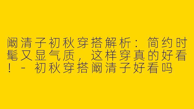 阚清子初秋穿搭解析：简约时髦又显气质，这样穿真的好看！-初秋穿搭阚清子好看吗