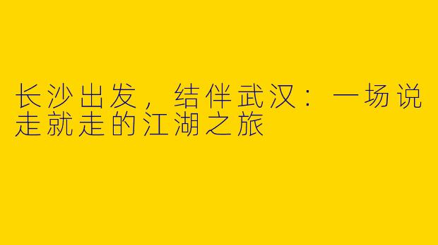 长沙出发，结伴武汉：一场说走就走的江湖之旅